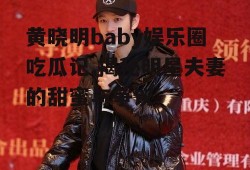 黄晓明baby娱乐圈吃瓜记,揭秘明星夫妻的甜蜜与争议