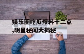 娱乐圈吃瓜爆料十二点,明星秘闻大揭秘