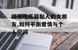娱乐吃瓜酱黏人的女朋友,如何平衡爱情与个人空间