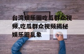 台湾娱乐圈吃瓜群众视频,吃瓜群众视频揭秘娱乐圈乱象
