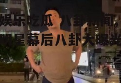 娱乐吃瓜 八卦新闻,明星幕后八卦大曝光