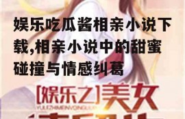 娱乐吃瓜酱相亲小说下载,相亲小说中的甜蜜碰撞与情感纠葛