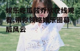 娱乐吃瓜酱乔欣在线观看,带你领略娱乐圈幕后风云