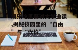 娱乐吃瓜酱讲大学逃课,揭秘校园里的“自由”与“代价”