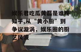 娱乐君吃瓜黄磊是谁呀知乎,从“黄小厨”到争议漩涡，娱乐圈的厨艺风波
