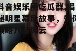 抖音娱乐圈吃瓜群,揭秘明星幕后故事，带你领略八卦风云