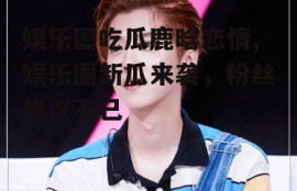 娱乐圈吃瓜鹿晗恋情,娱乐圈新瓜来袭，粉丝热议不已