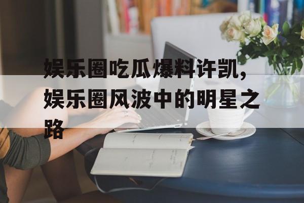 娱乐圈吃瓜爆料许凯,娱乐圈风波中的明星之路