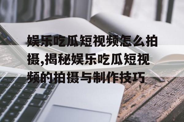 娱乐吃瓜短视频怎么拍摄,揭秘娱乐吃瓜短视频的拍摄与制作技巧