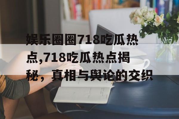 娱乐圈圈718吃瓜热点,718吃瓜热点揭秘，真相与舆论的交织