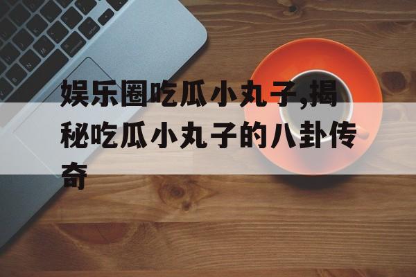 娱乐圈吃瓜小丸子,揭秘吃瓜小丸子的八卦传奇